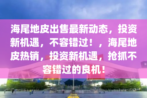 海尾地皮出售最新动态，投资新机遇，不容错过！，海尾地皮热销，投资新机遇，抢抓不容错过的良机！