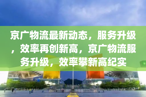 京广物流最新动态，服务升级，效率再创新高，京广物流服务升级，效率攀新高纪实