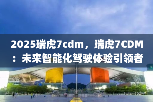 2025瑞虎7cdm，瑞虎7CDM：未来智能化驾驶体验引领者