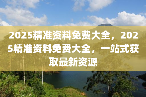 2025精准资料免费大全，2025精准资料免费大全，一站式获取最新资源