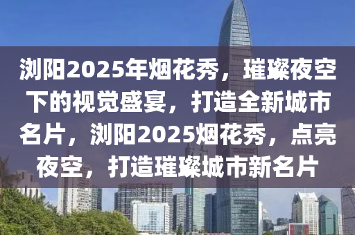 浏阳2025年烟花秀，璀璨夜空下的视觉盛宴，打造全新城市名片，浏阳2025烟花秀，点亮夜空，打造璀璨城市新名片