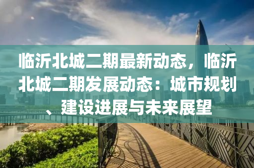 临沂北城二期最新动态，临沂北城二期发展动态：城市规划、建设进展与未来展望