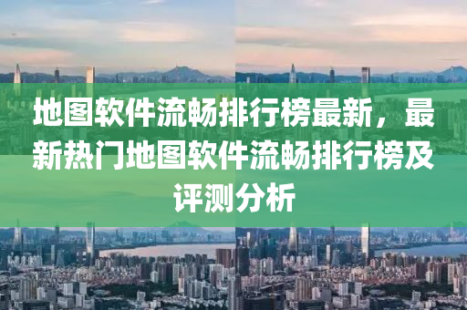 地图软件流畅排行榜最新，最新热门地图软件流畅排行榜及评测分析