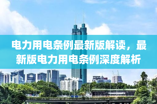 电力用电条例最新版解读，最新版电力用电条例深度解析