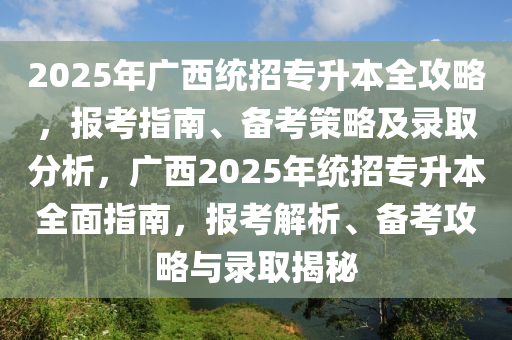 2025年广西统招专升本全攻略，报考指南、备考策略及录取分析，广西2025年统招专升本全面指南，报考解析、备考攻略与录取揭秘