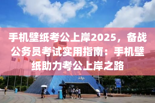 手机壁纸考公上岸2025，备战公务员考试实用指南：手机壁纸助力考公上岸之路