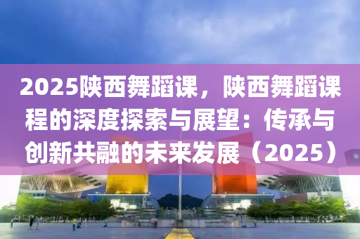 2025陕西舞蹈课，陕西舞蹈课程的深度探索与展望：传承与创新共融的未来发展（2025）