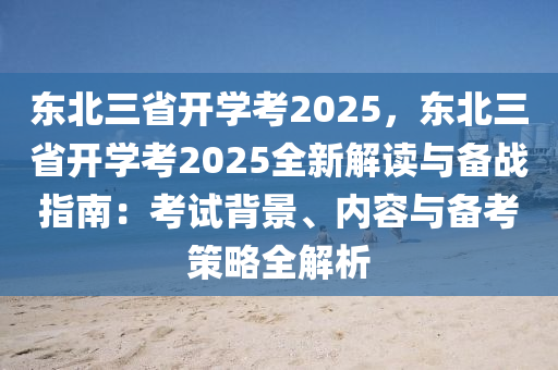 东北三省开学考2025，东北三省开学考2025全新解读与备战指南：考试背景、内容与备考策略全解析