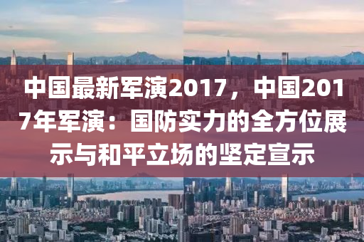 中国最新军演2017，中国2017年军演：国防实力的全方位展示与和平立场的坚定宣示