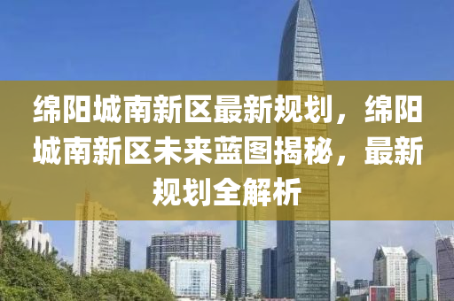 绵阳城南新区最新规划，绵阳城南新区未来蓝图揭秘，最新规划全解析