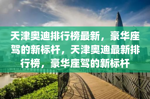 天津奥迪排行榜最新，豪华座驾的新标杆，天津奥迪最新排行榜，豪华座驾的新标杆