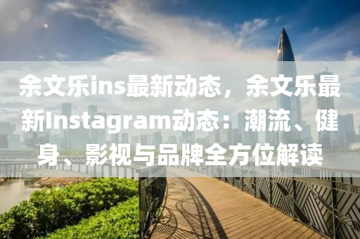 余文乐ins最新动态，余文乐最新Instagram动态：潮流、健身、影视与品牌全方位解读