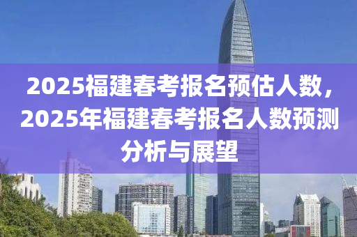 2025福建春考报名预估人数，2025年福建春考报名人数预测分析与展望