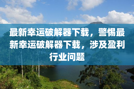 最新幸运破解器下载，警惕最新幸运破解器下载，涉及盈利行业问题