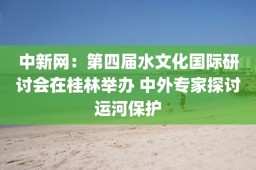 中新网：第四届水文化国际研讨会在桂林举办 中外专家探讨运河保护