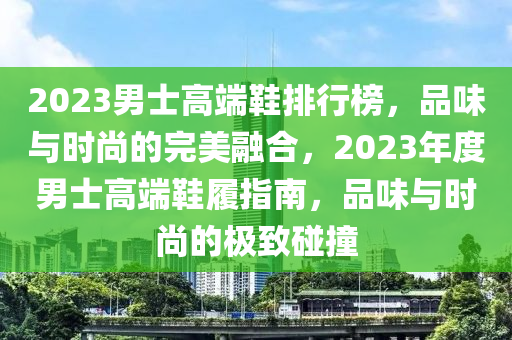 2023男士高端鞋排行榜，品味与时尚的完美融合，2023年度男士高端鞋履指南，品味与时尚的极致碰撞