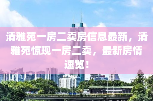 清雅苑一房二卖房信息最新，清雅苑惊现一房二卖，最新房情速览！