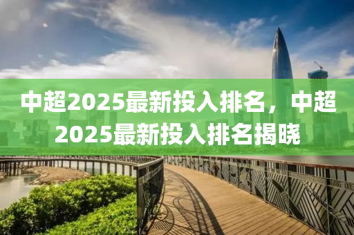 中超2025最新投入排名，中超2025最新投入排名揭晓