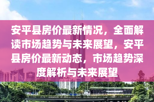 安平县房价最新情况，全面解读市场趋势与未来展望，安平县房价最新动态，市场趋势深度解析与未来展望