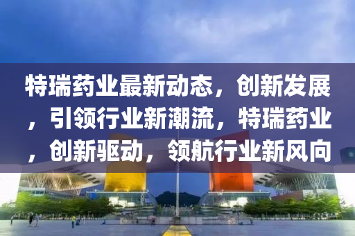 特瑞药业最新动态，创新发展，引领行业新潮流，特瑞药业，创新驱动，领航行业新风向