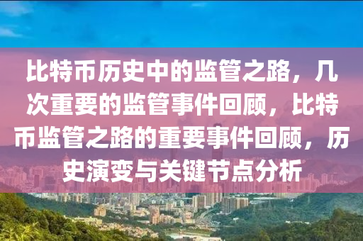 比特币历史中的监管之路，几次重要的监管事件回顾，比特币监管之路的重要事件回顾，历史演变与关键节点分析