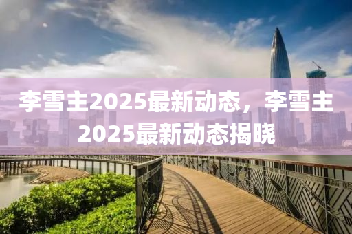 李雪主2025最新动态，李雪主2025最新动态揭晓