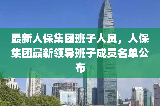 最新人保集团班子人员，人保集团最新领导班子成员名单公布