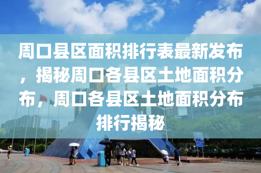 周口县区面积排行表最新发布，揭秘周口各县区土地面积分布，周口各县区土地面积分布排行揭秘