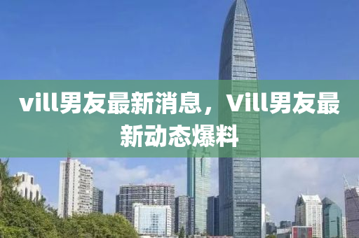 vill男友最新消息，Vill男友最新动态爆料