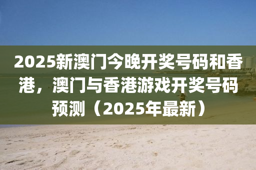 2025新澳门今晚开奖号码和香港，澳门与香港游戏开奖号码预测（2025年最新）