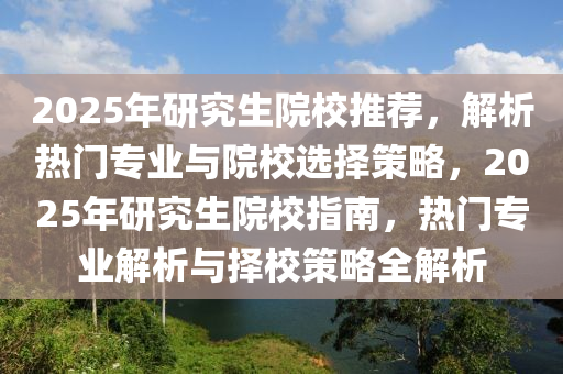 2025年研究生院校推荐，解析热门专业与院校选择策略，2025年研究生院校指南，热门专业解析与择校策略全解析