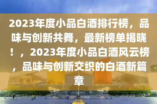 2023年度小品白酒排行榜，品味与创新共舞，最新榜单揭晓！，2023年度小品白酒风云榜，品味与创新交织的白酒新篇章