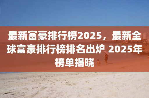 最新富豪排行榜2025，最新全球富豪排行榜排名出炉 2025年榜单揭晓