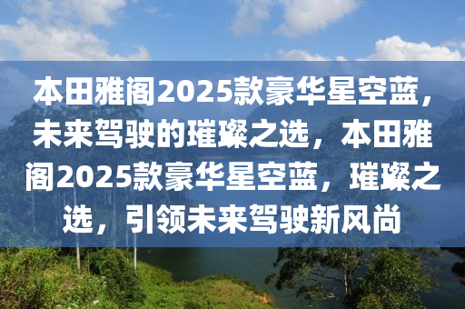 本田雅阁2025款豪华星空蓝，未来驾驶的璀璨之选，本田雅阁2025款豪华星空蓝，璀璨之选，引领未来驾驶新风尚