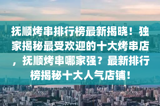 抚顺烤串排行榜最新揭晓！独家揭秘最受欢迎的十大烤串店，抚顺烤串哪家强？最新排行榜揭秘十大人气店铺！