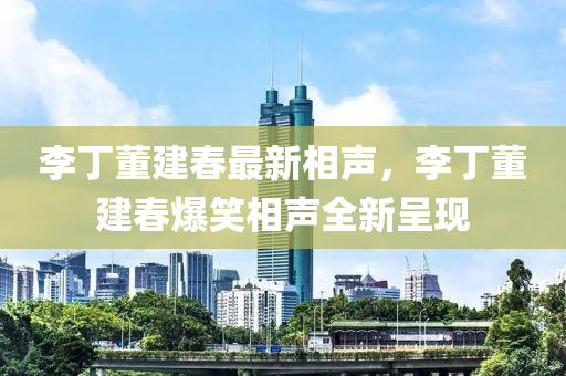 李丁董建春最新相声，李丁董建春爆笑相声全新呈现