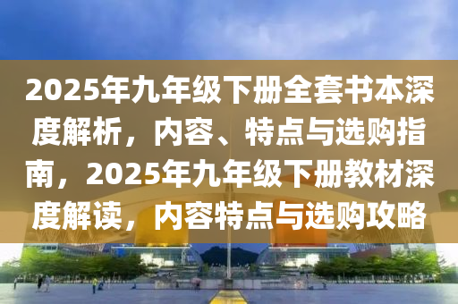 2025年九年级下册全套书本深度解析，内容、特点与选购指南，2025年九年级下册教材深度解读，内容特点与选购攻略