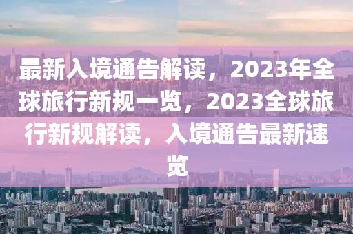 最新入境通告解读，2023年全球旅行新规一览，2023全球旅行新规解读，入境通告最新速览