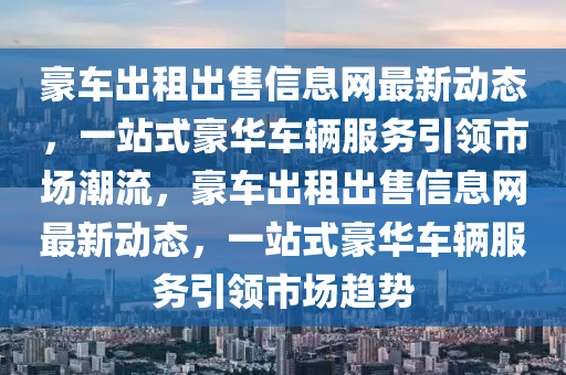 豪车出租出售信息网最新动态，一站式豪华车辆服务引领市场潮流，豪车出租出售信息网最新动态，一站式豪华车辆服务引领市场趋势