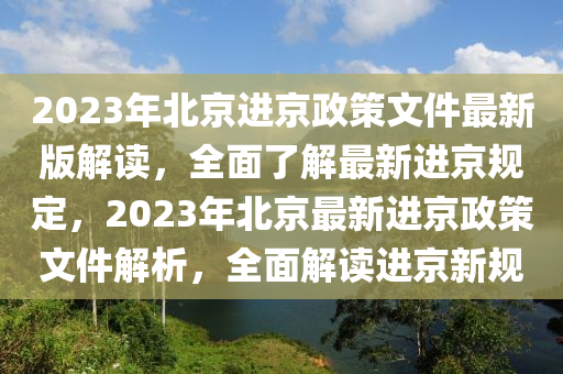 2023年北京进京政策文件最新版解读，全面了解最新进京规定，2023年北京最新进京政策文件解析，全面解读进京新规