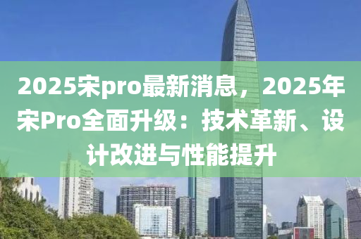 2025宋pro最新消息，2025年宋Pro全面升级：技术革新、设计改进与性能提升