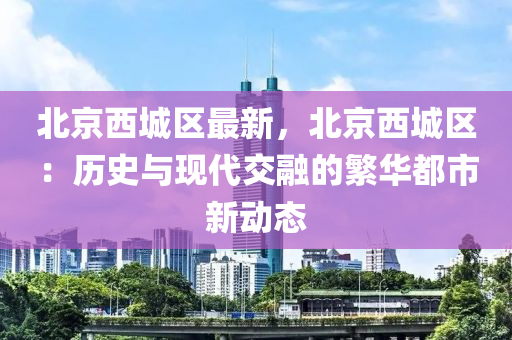 北京西城区最新，北京西城区：历史与现代交融的繁华都市新动态