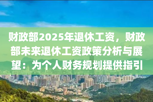 财政部2025年退休工资，财政部未来退休工资政策分析与展望：为个人财务规划提供指引