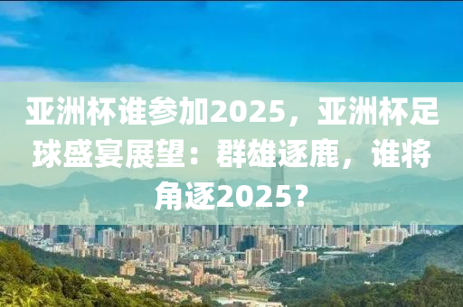 亚洲杯谁参加2025，亚洲杯足球盛宴展望：群雄逐鹿，谁将角逐2025？