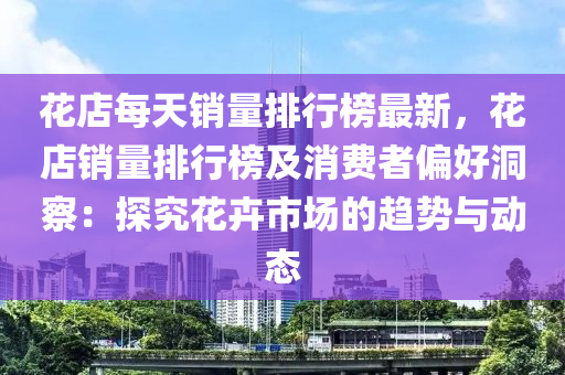 花店每天销量排行榜最新，花店销量排行榜及消费者偏好洞察：探究花卉市场的趋势与动态