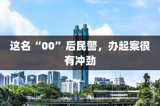 这名“00”后民警，办起案很有冲劲