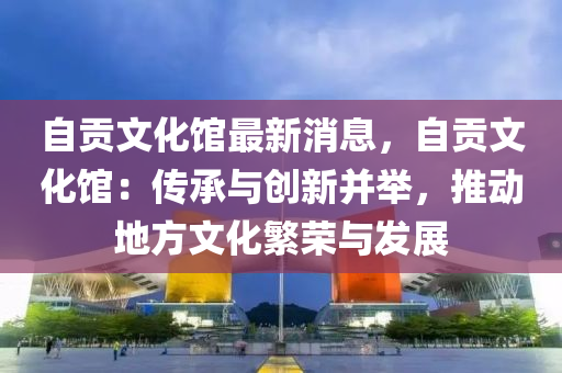 自贡文化馆最新消息，自贡文化馆：传承与创新并举，推动地方文化繁荣与发展