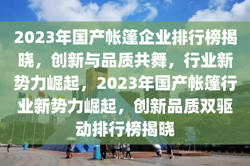 2023年国产帐篷企业排行榜揭晓，创新与品质共舞，行业新势力崛起，2023年国产帐篷行业新势力崛起，创新品质双驱动排行榜揭晓