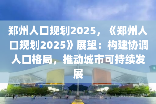 郑州人口规划2025，《郑州人口规划2025》展望：构建协调人口格局，推动城市可持续发展