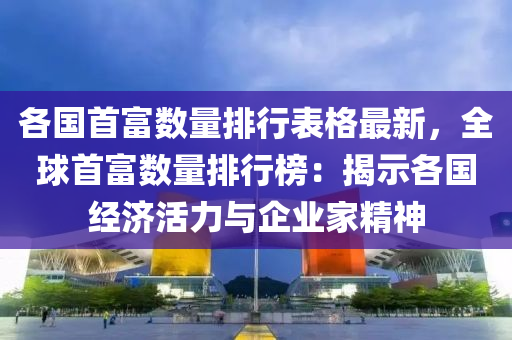 各国首富数量排行表格最新，全球首富数量排行榜：揭示各国经济活力与企业家精神